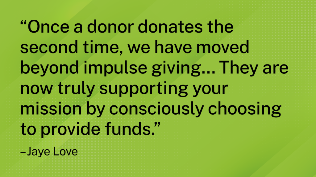 Quote from Jaye Love - “Once a donor donates the second time, we have moved beyond impulse giving… They are now truly supporting your mission by consciously choosing to provide funds.”